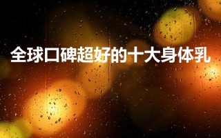 全球口碑超好的十大身体乳（十大公认好用的身体乳）